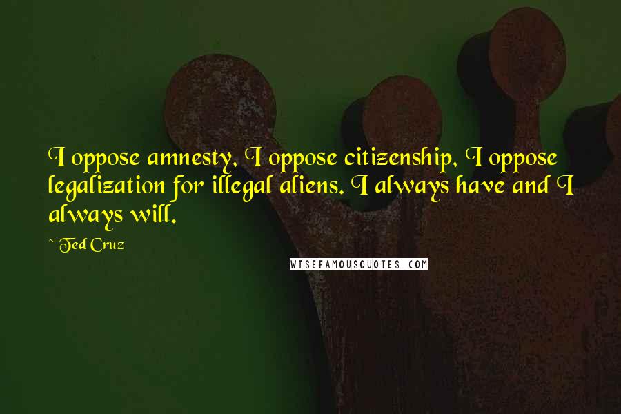 Ted Cruz quotes: I oppose amnesty, I oppose citizenship, I oppose legalization for illegal aliens. I always have and I always will.