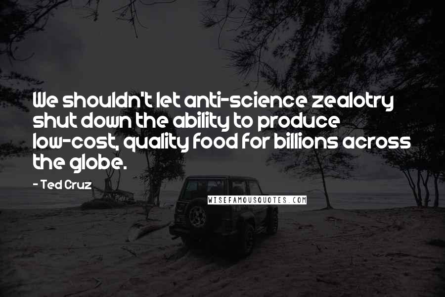 Ted Cruz quotes: We shouldn't let anti-science zealotry shut down the ability to produce low-cost, quality food for billions across the globe.