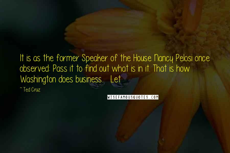 Ted Cruz quotes: It is as the former Speaker of the House Nancy Pelosi once observed: Pass it to find out what is in it. That is how Washington does business. Let