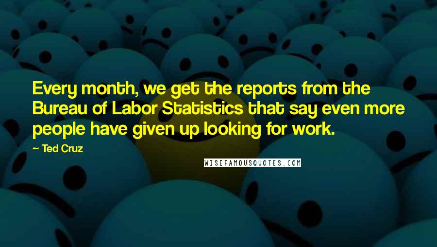 Ted Cruz quotes: Every month, we get the reports from the Bureau of Labor Statistics that say even more people have given up looking for work.
