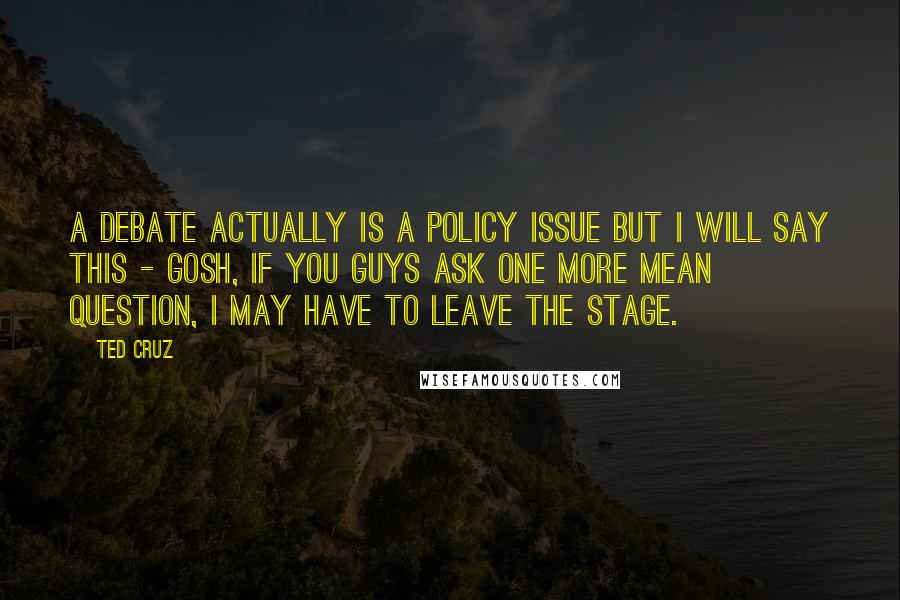 Ted Cruz quotes: A debate actually is a policy issue but I will say this - gosh, if you guys ask one more mean question, I may have to leave the stage.