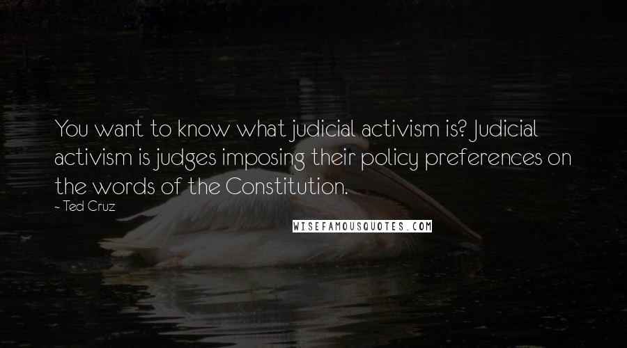 Ted Cruz quotes: You want to know what judicial activism is? Judicial activism is judges imposing their policy preferences on the words of the Constitution.