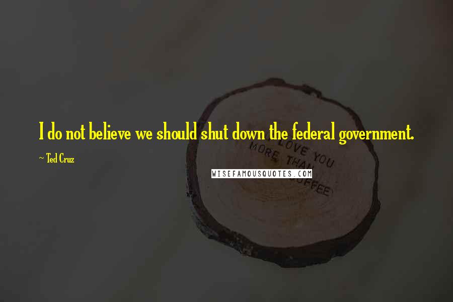 Ted Cruz quotes: I do not believe we should shut down the federal government.