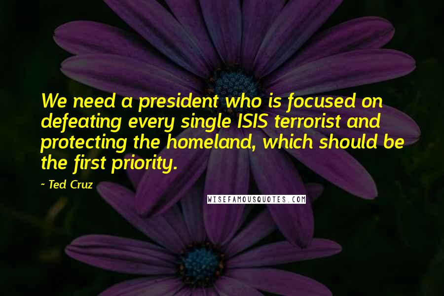 Ted Cruz quotes: We need a president who is focused on defeating every single ISIS terrorist and protecting the homeland, which should be the first priority.