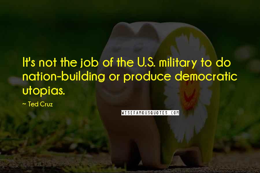 Ted Cruz quotes: It's not the job of the U.S. military to do nation-building or produce democratic utopias.