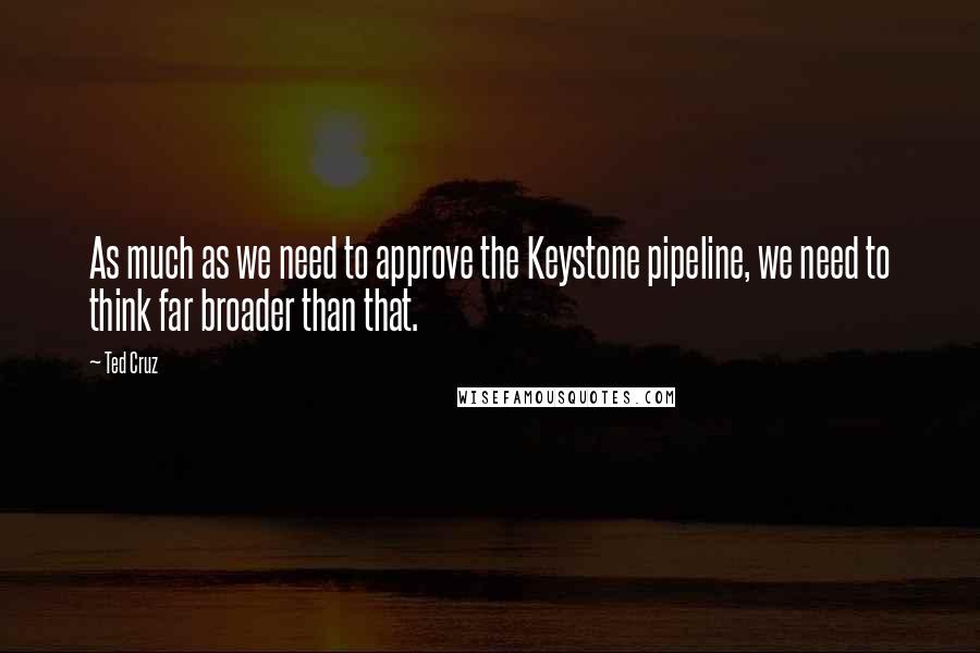 Ted Cruz quotes: As much as we need to approve the Keystone pipeline, we need to think far broader than that.