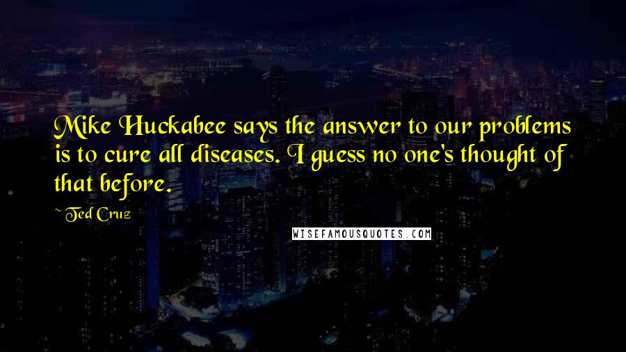 Ted Cruz quotes: Mike Huckabee says the answer to our problems is to cure all diseases. I guess no one's thought of that before.