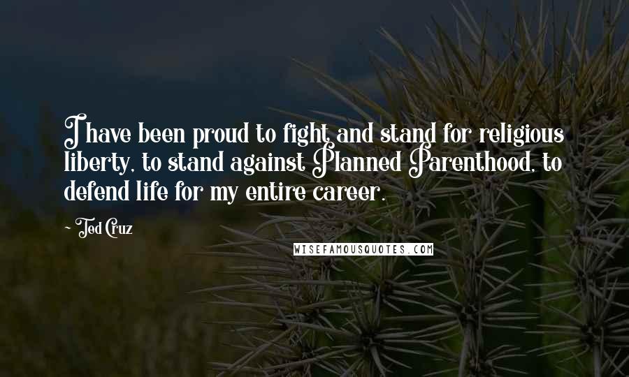 Ted Cruz quotes: I have been proud to fight and stand for religious liberty, to stand against Planned Parenthood, to defend life for my entire career.