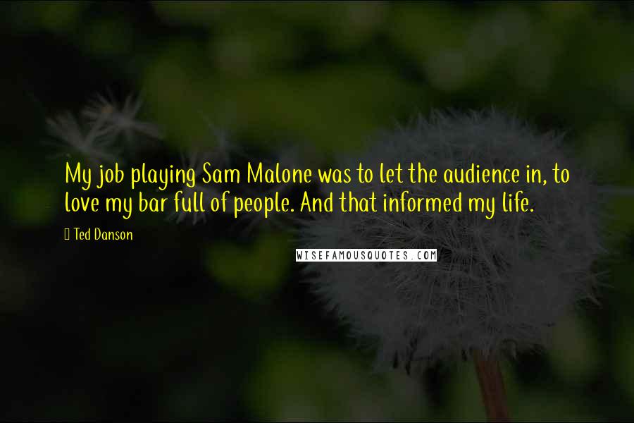 Ted Danson quotes: My job playing Sam Malone was to let the audience in, to love my bar full of people. And that informed my life.