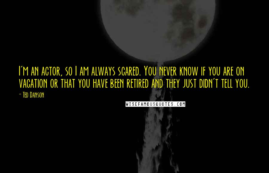 Ted Danson quotes: I'm an actor, so I am always scared. You never know if you are on vacation or that you have been retired and they just didn't tell you. Ted Danson quotes: I'm an actor, so I am always scared. You never know if you are on vacation or that you have been retired and they just didn't tell you.