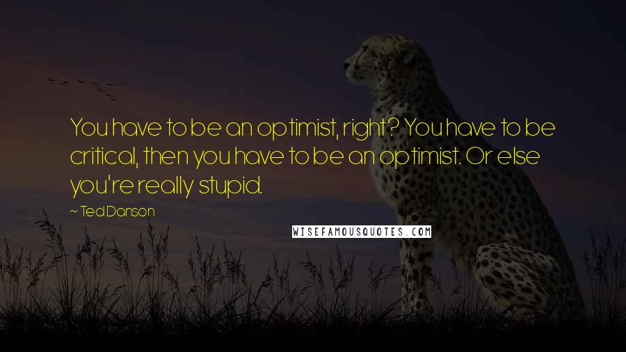 Ted Danson quotes: You have to be an optimist, right? You have to be critical, then you have to be an optimist. Or else you're really stupid.