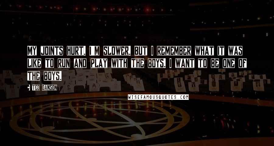 Ted Danson quotes: My joints hurt. I'm slower. But I remember what it was like to run and play with the boys. I want to be one of the boys.
