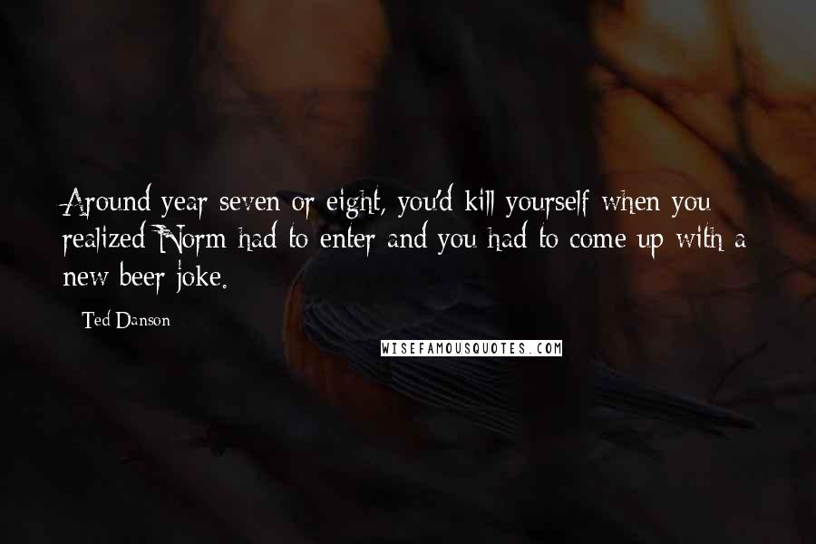 Ted Danson quotes: Around year seven or eight, you'd kill yourself when you realized Norm had to enter and you had to come up with a new beer joke.