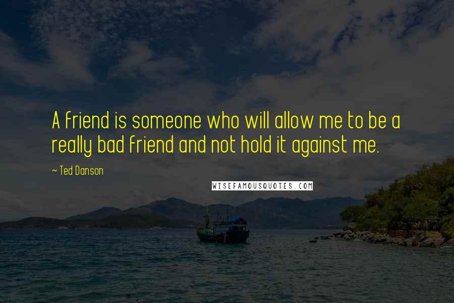 Ted Danson quotes: A friend is someone who will allow me to be a really bad friend and not hold it against me.