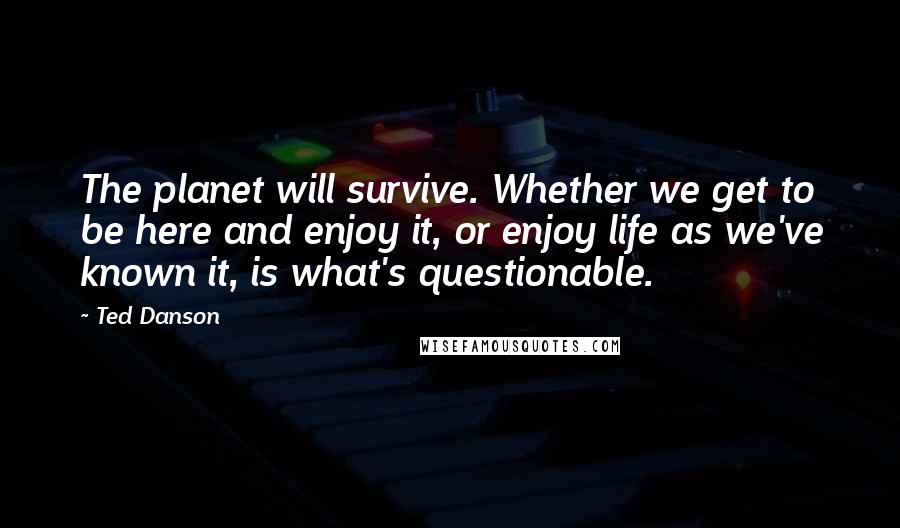 Ted Danson quotes: The planet will survive. Whether we get to be here and enjoy it, or enjoy life as we've known it, is what's questionable.