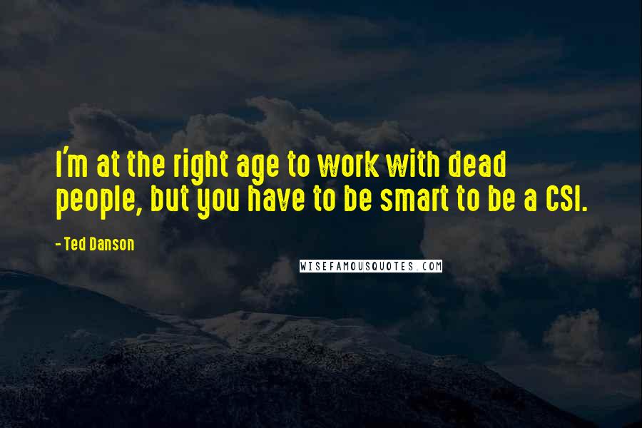 Ted Danson quotes: I'm at the right age to work with dead people, but you have to be smart to be a CSI.