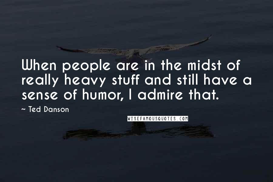 Ted Danson quotes: When people are in the midst of really heavy stuff and still have a sense of humor, I admire that.