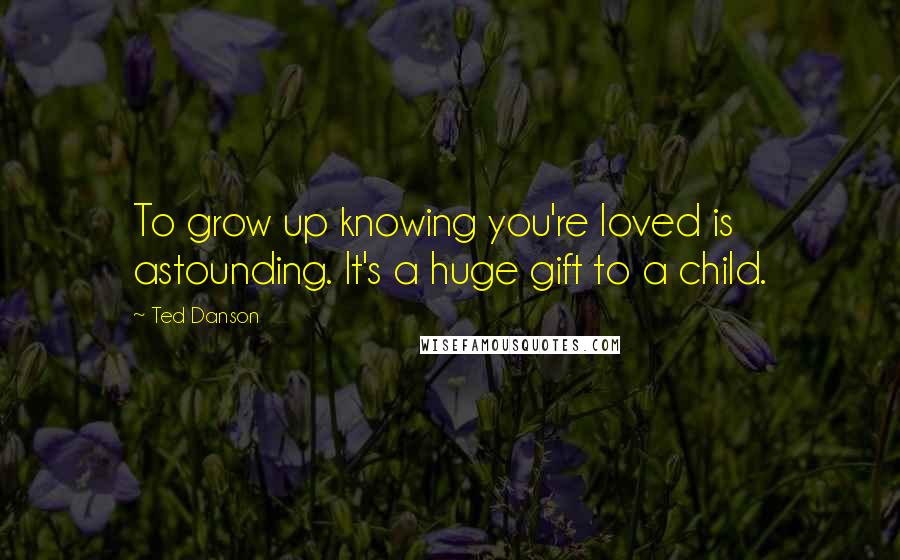 Ted Danson quotes: To grow up knowing you're loved is astounding. It's a huge gift to a child.