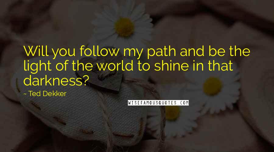 Ted Dekker quotes: Will you follow my path and be the light of the world to shine in that darkness?