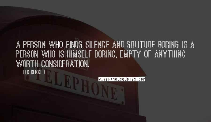 Ted Dekker quotes: A person who finds silence and solitude boring is a person who is himself boring, empty of anything worth consideration.