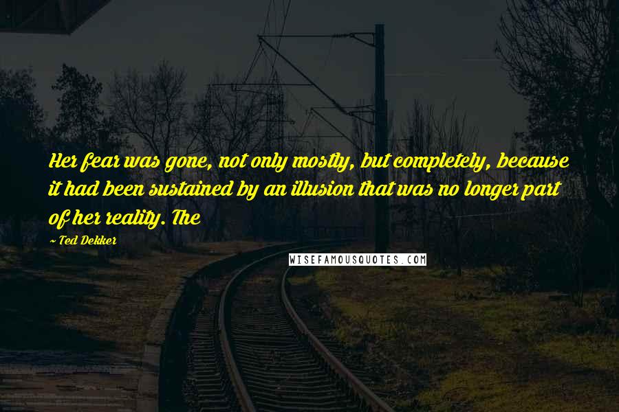 Ted Dekker quotes: Her fear was gone, not only mostly, but completely, because it had been sustained by an illusion that was no longer part of her reality. The