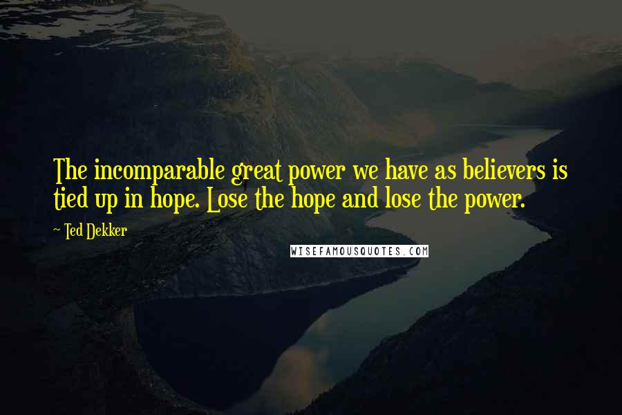 Ted Dekker quotes: The incomparable great power we have as believers is tied up in hope. Lose the hope and lose the power.