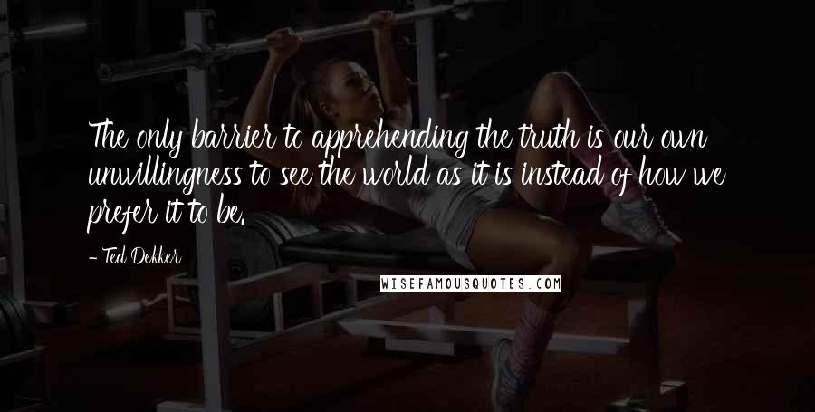 Ted Dekker quotes: The only barrier to apprehending the truth is our own unwillingness to see the world as it is instead of how we prefer it to be.