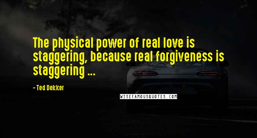 Ted Dekker quotes: The physical power of real love is staggering, because real forgiveness is staggering ...