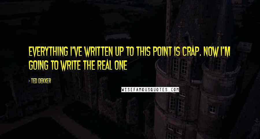 Ted Dekker quotes: Everything I've written up to this point is crap. Now I'm going to write the real one