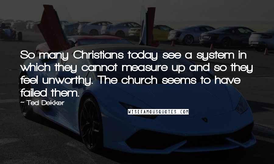 Ted Dekker quotes: So many Christians today see a system in which they cannot measure up and so they feel unworthy. The church seems to have failed them.