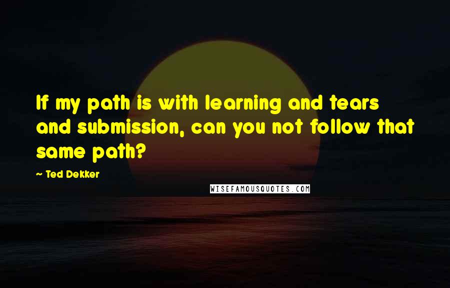 Ted Dekker quotes: If my path is with learning and tears and submission, can you not follow that same path?
