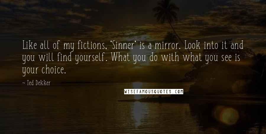 Ted Dekker quotes: Like all of my fictions, 'Sinner' is a mirror. Look into it and you will find yourself. What you do with what you see is your choice.