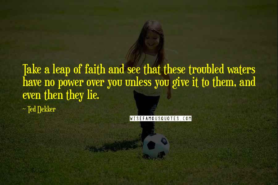 Ted Dekker quotes: Take a leap of faith and see that these troubled waters have no power over you unless you give it to them, and even then they lie.