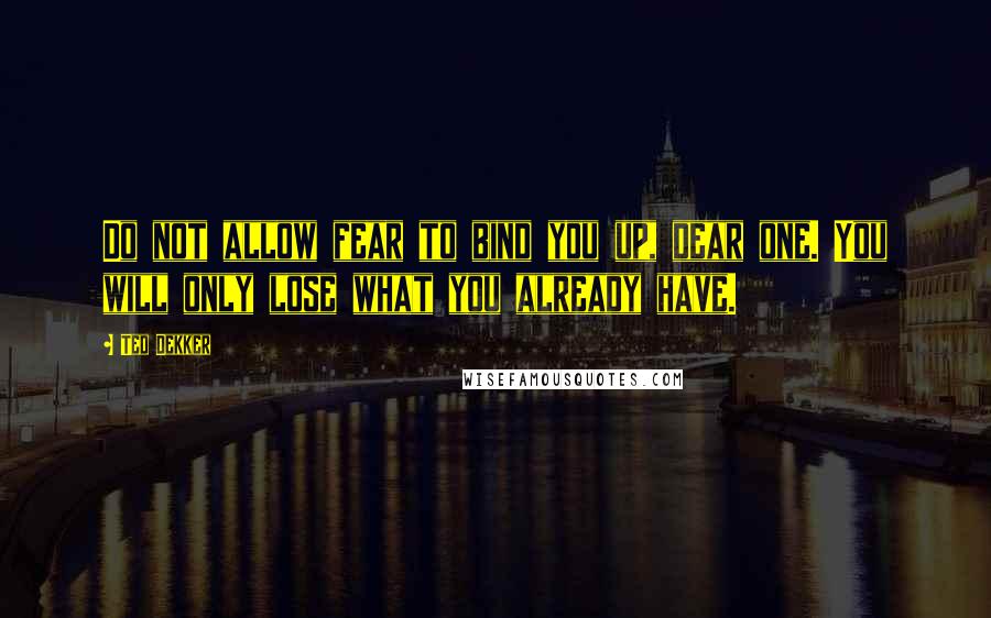 Ted Dekker quotes: Do not allow fear to bind you up, dear one. You will only lose what you already have.