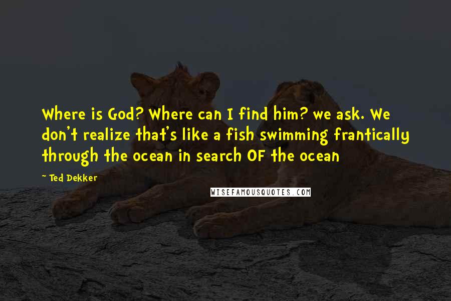 Ted Dekker quotes: Where is God? Where can I find him? we ask. We don't realize that's like a fish swimming frantically through the ocean in search OF the ocean