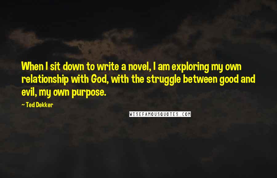Ted Dekker quotes: When I sit down to write a novel, I am exploring my own relationship with God, with the struggle between good and evil, my own purpose.