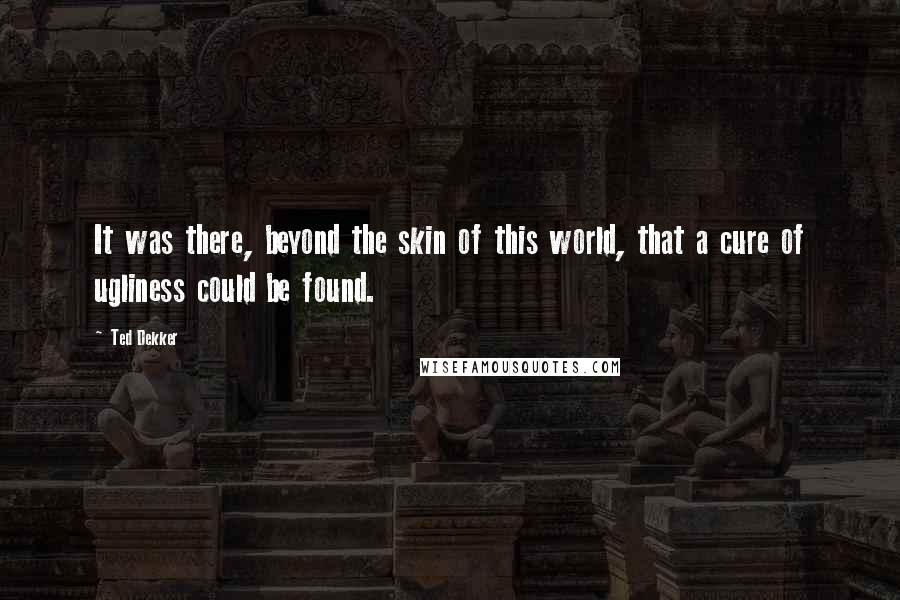Ted Dekker quotes: It was there, beyond the skin of this world, that a cure of ugliness could be found.