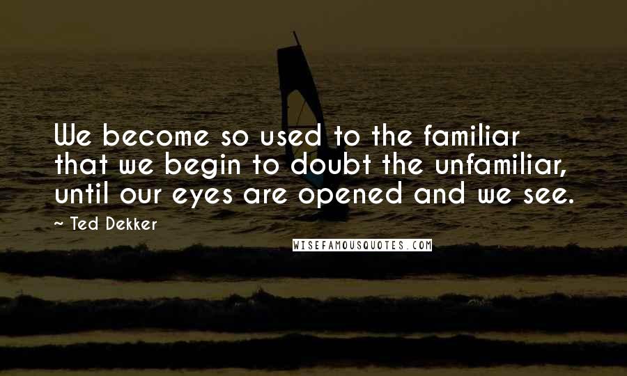 Ted Dekker quotes: We become so used to the familiar that we begin to doubt the unfamiliar, until our eyes are opened and we see.