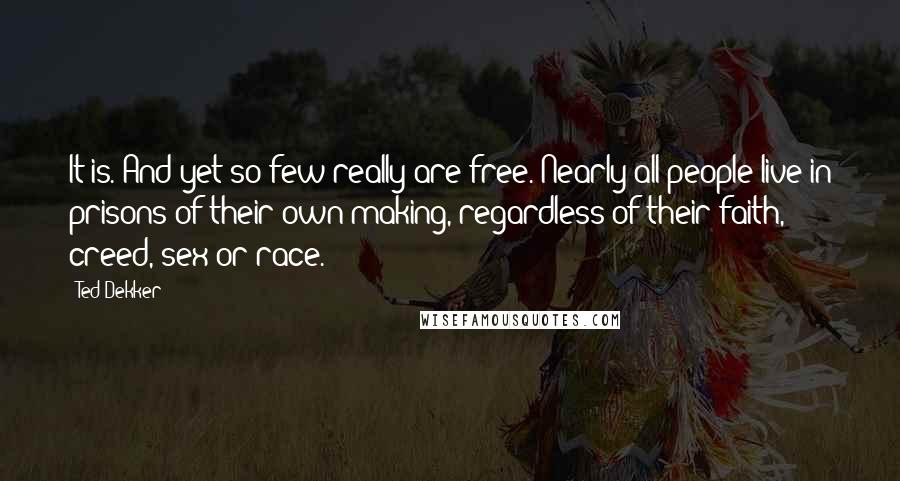 Ted Dekker quotes: It is. And yet so few really are free. Nearly all people live in prisons of their own making, regardless of their faith, creed, sex or race.