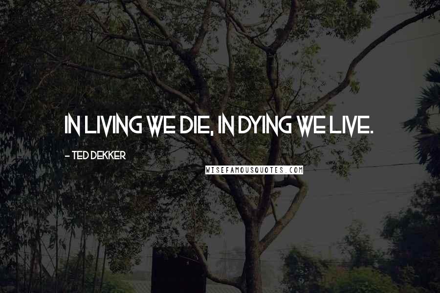 Ted Dekker quotes: In living we die, in dying we live.