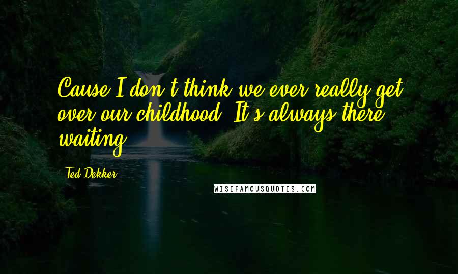 Ted Dekker quotes: Cause I don't think we ever really get over our childhood. It's always there, waiting.