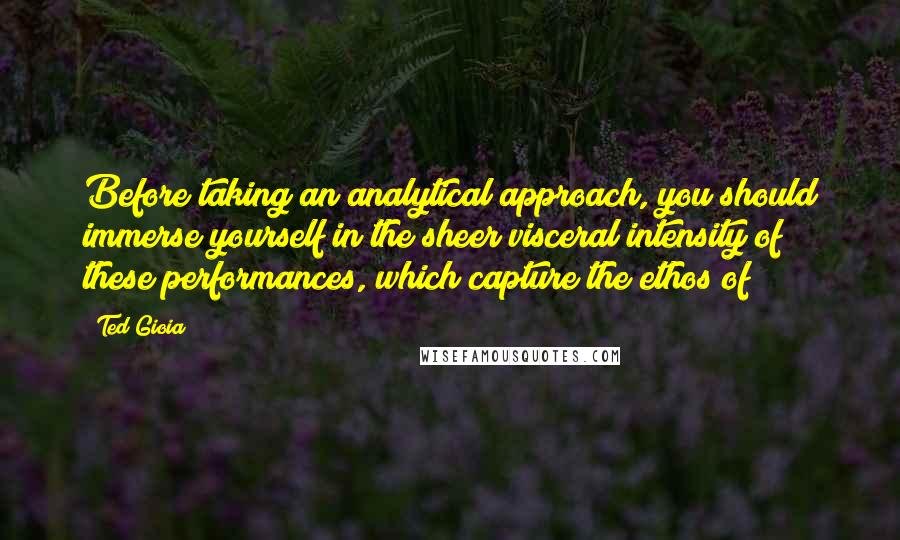 Ted Gioia quotes: Before taking an analytical approach, you should immerse yourself in the sheer visceral intensity of these performances, which capture the ethos of Ted Gioia quotes: Before taking an analytical approach, you should immerse yourself in the sheer visceral intensity of these performances, which capture the ethos of