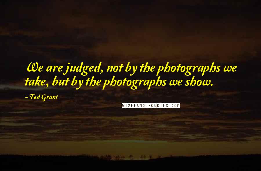 Ted Grant quotes: We are judged, not by the photographs we take, but by the photographs we show.