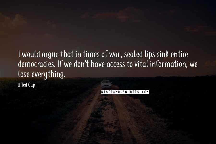 Ted Gup quotes: I would argue that in times of war, sealed lips sink entire democracies. If we don't have access to vital information, we lose everything.