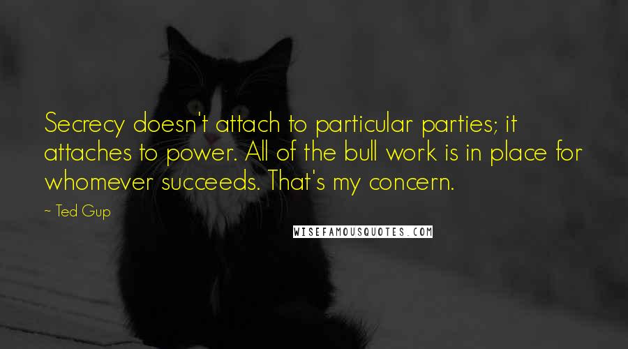 Ted Gup quotes: Secrecy doesn't attach to particular parties; it attaches to power. All of the bull work is in place for whomever succeeds. That's my concern.