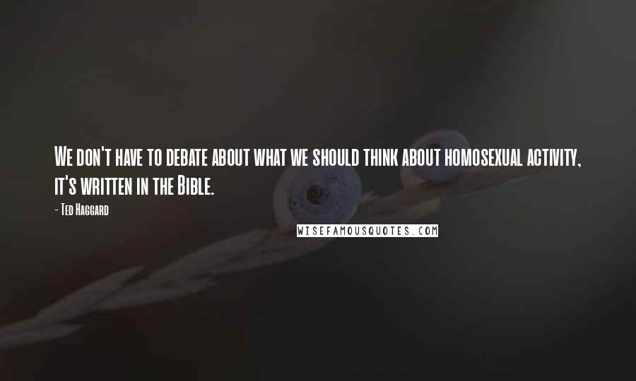 Ted Haggard quotes: We don't have to debate about what we should think about homosexual activity, it's written in the Bible. Ted Haggard quotes: We don't have to debate about what we should think about homosexual activity, it's written in the Bible.