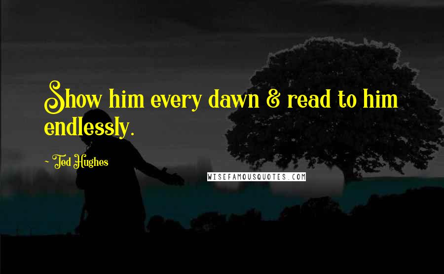 Ted Hughes quotes: Show him every dawn & read to him endlessly.