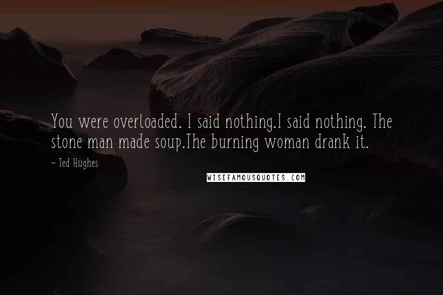 Ted Hughes quotes: You were overloaded. I said nothing.I said nothing. The stone man made soup.The burning woman drank it.
