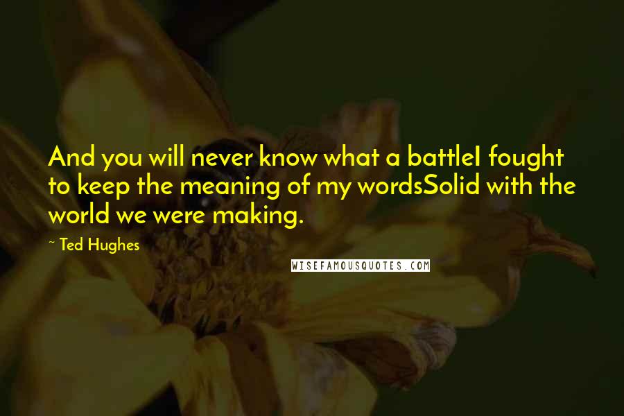 Ted Hughes quotes: And you will never know what a battleI fought to keep the meaning of my wordsSolid with the world we were making.