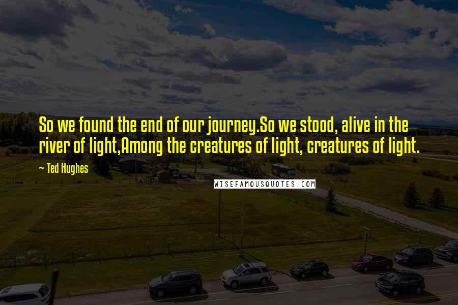Ted Hughes quotes: So we found the end of our journey.So we stood, alive in the river of light,Among the creatures of light, creatures of light.